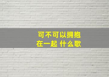 可不可以拥抱在一起 什么歌